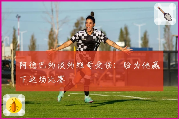 阿德巴约谈约维奇受伤：盼为他赢下这场比赛