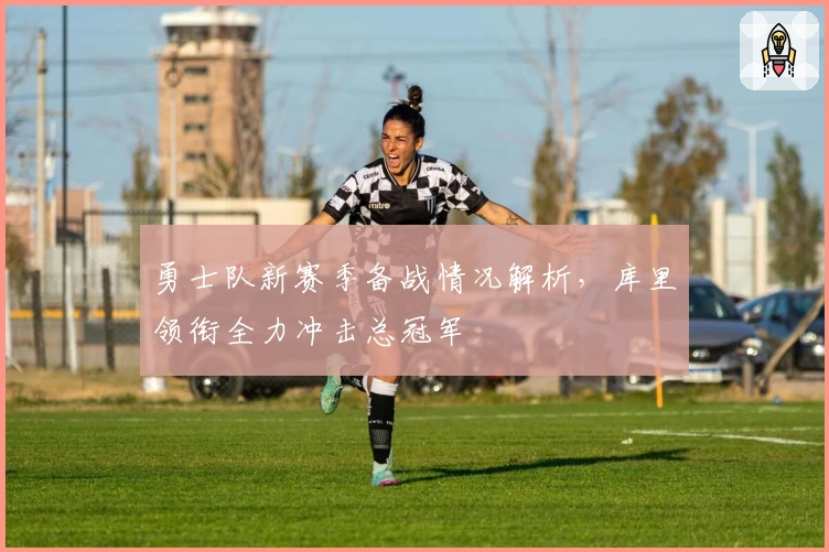 勇士队新赛季备战情况解析，库里领衔全力冲击总冠军