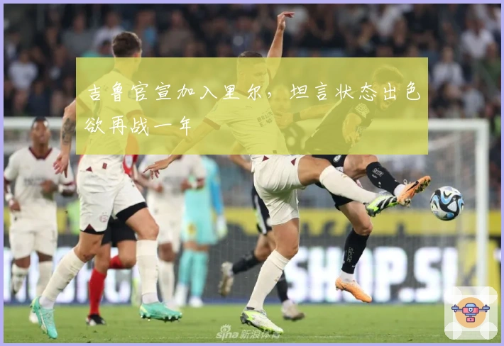 吉鲁官宣加入里尔，坦言状态出色欲再战一年