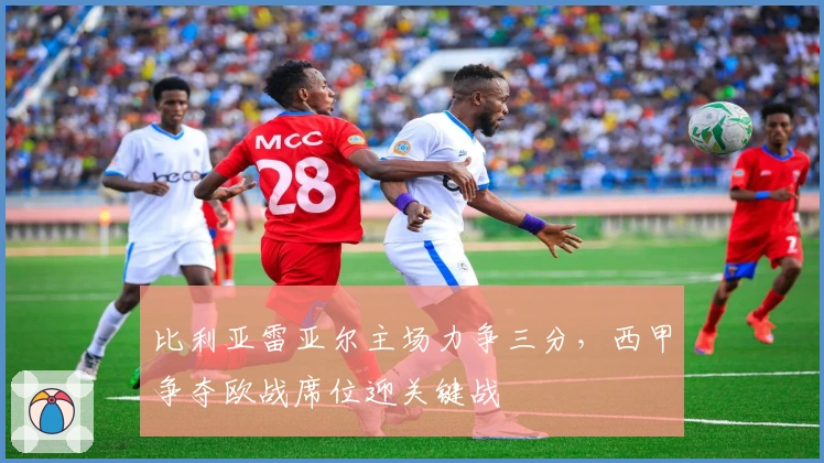 比利亚雷亚尔主场力争三分，西甲争夺欧战席位迎关键战