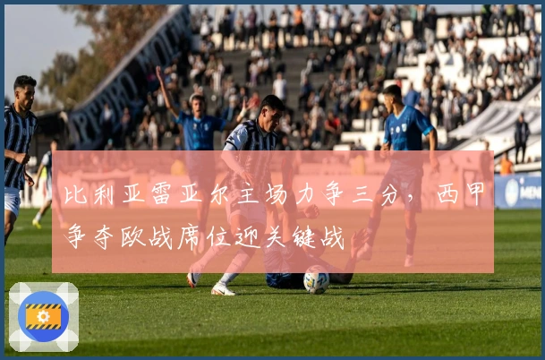 比利亚雷亚尔主场力争三分，西甲争夺欧战席位迎关键战