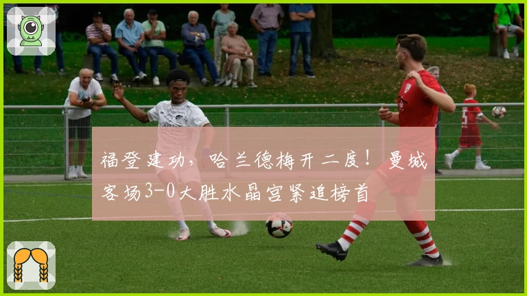 福登建功，哈兰德梅开二度！曼城客场3-0大胜水晶宫紧追榜首