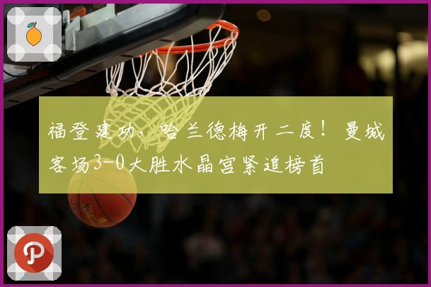福登建功，哈兰德梅开二度！曼城客场3-0大胜水晶宫紧追榜首
