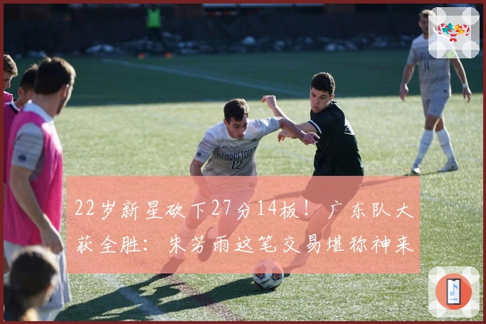 22岁新星砍下27分14板！广东队大获全胜：朱芳雨这笔交易堪称神来之笔！