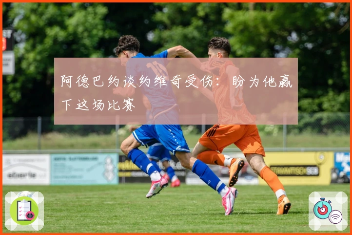 阿德巴约谈约维奇受伤：盼为他赢下这场比赛
