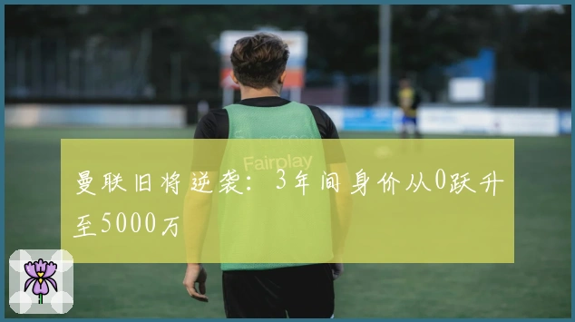 曼联旧将逆袭：3年间身价从0跃升至5000万