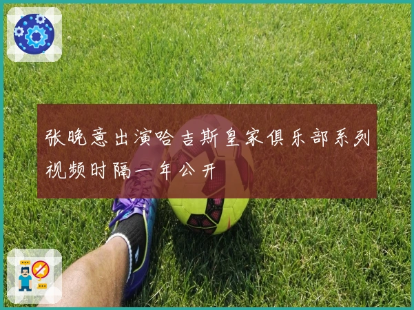 张晚意出演哈吉斯皇家俱乐部系列视频时隔一年公开